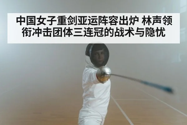 中国女子重剑亚运阵容出炉 林声领衔冲击团体三连冠的战术与隐忧